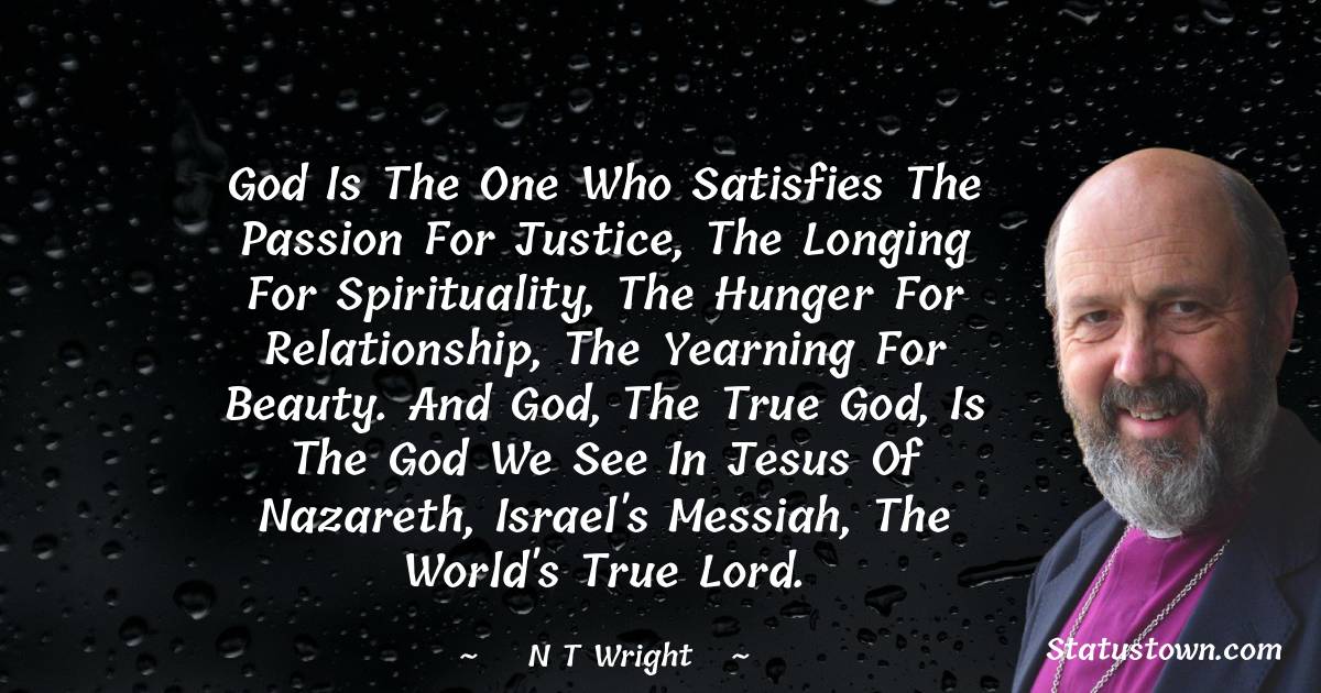 N. T. Wright Quotes - God is the one who satisfies the passion for justice, the longing for spirituality, the hunger for relationship, the yearning for beauty. And God, the true God, is the God we see in Jesus of Nazareth, Israel's Messiah, the world's true Lord.